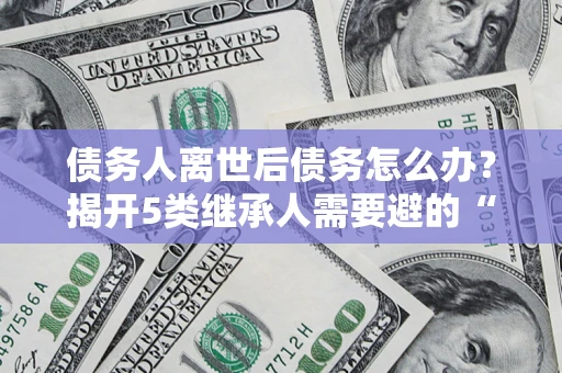 济南债务人离世后债务怎么办？揭开5类继承人需要避的“坑”