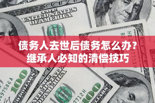 济南债务人去世后债务怎么办？继承人必知的清偿技巧