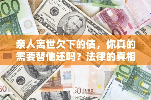 济南亲人离世欠下的债，你真的需要替他还吗？法律的真相或许与你想的不一样